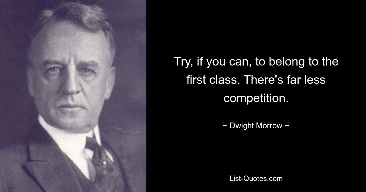 Try, if you can, to belong to the first class. There's far less competition. — © Dwight Morrow