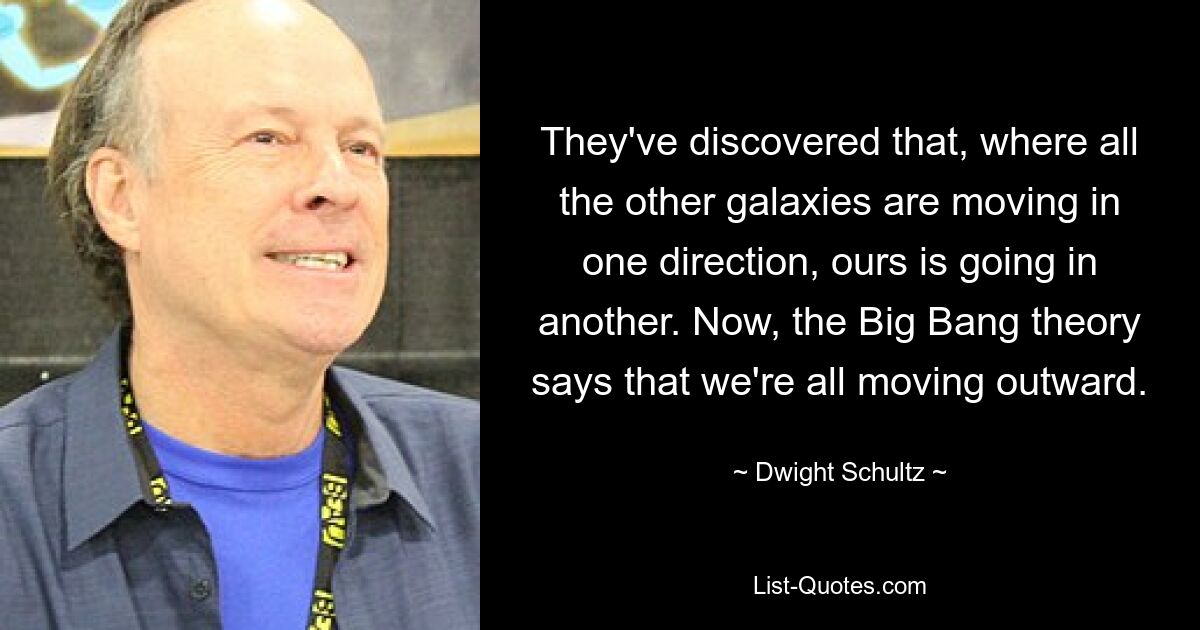 They've discovered that, where all the other galaxies are moving in one direction, ours is going in another. Now, the Big Bang theory says that we're all moving outward. — © Dwight Schultz