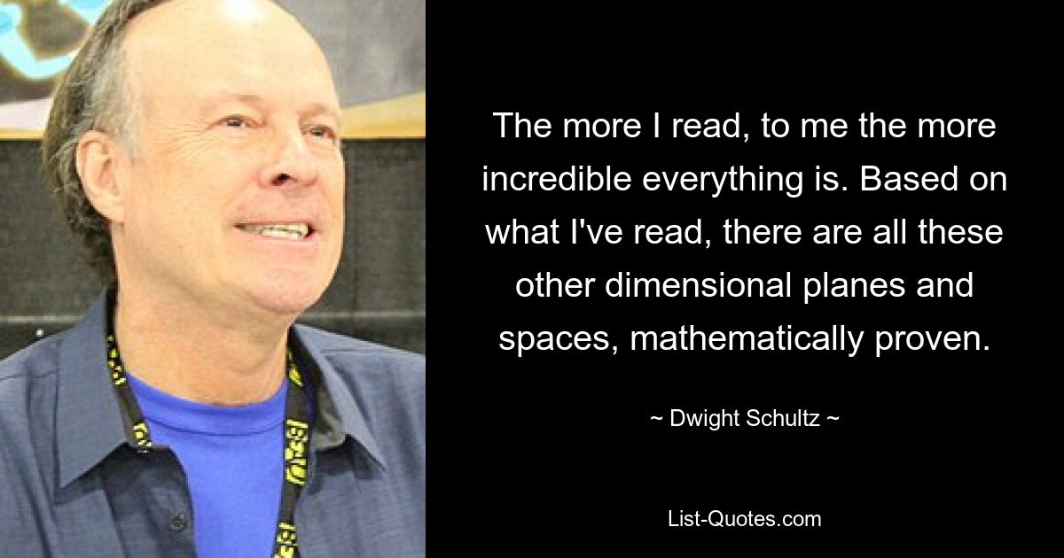 The more I read, to me the more incredible everything is. Based on what I've read, there are all these other dimensional planes and spaces, mathematically proven. — © Dwight Schultz