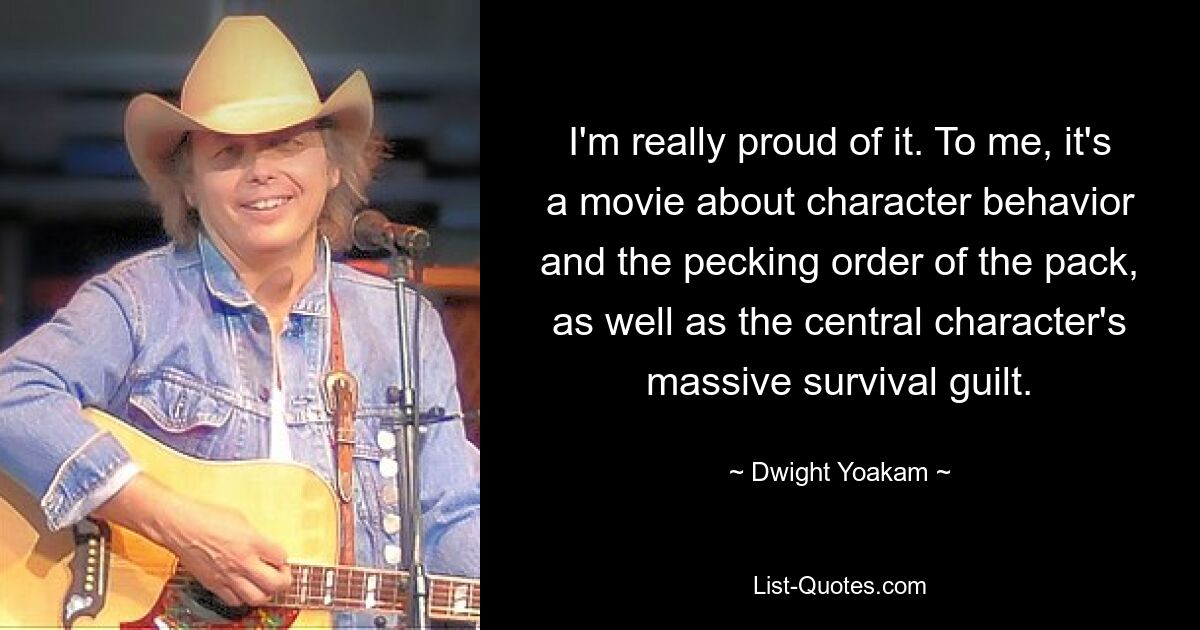 I'm really proud of it. To me, it's a movie about character behavior and the pecking order of the pack, as well as the central character's massive survival guilt. — © Dwight Yoakam