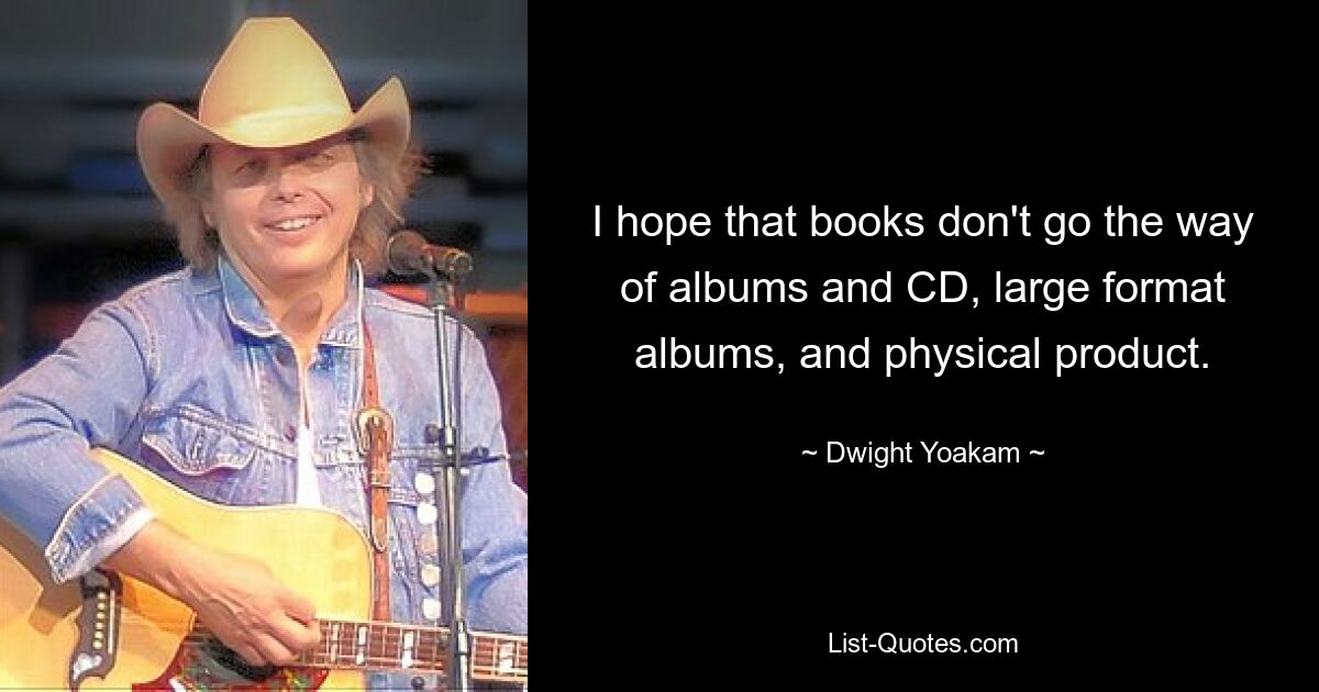 I hope that books don't go the way of albums and CD, large format albums, and physical product. — © Dwight Yoakam