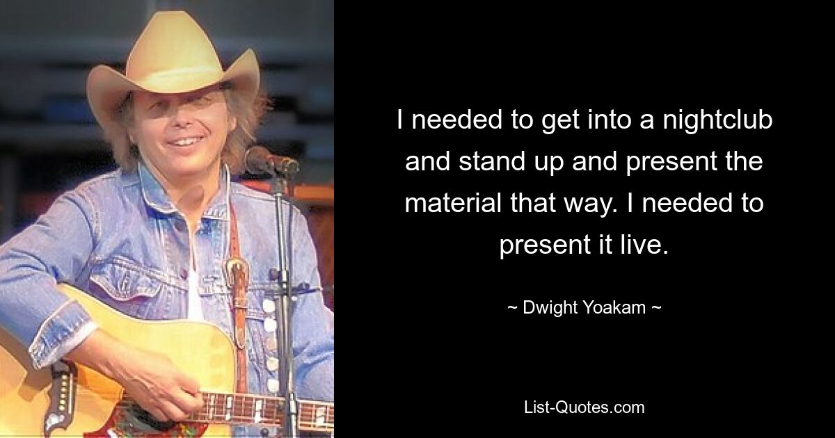 I needed to get into a nightclub and stand up and present the material that way. I needed to present it live. — © Dwight Yoakam