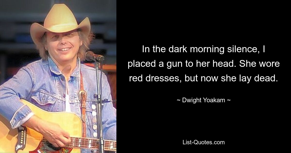 In the dark morning silence, I placed a gun to her head. She wore red dresses, but now she lay dead. — © Dwight Yoakam