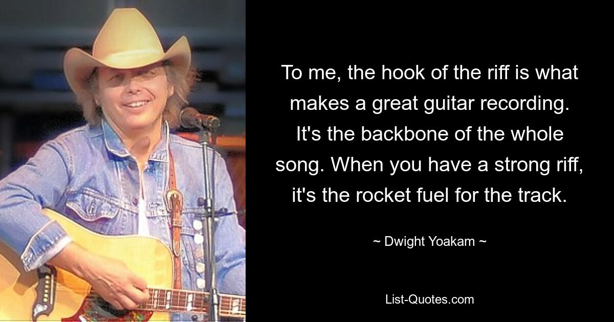 To me, the hook of the riff is what makes a great guitar recording. It's the backbone of the whole song. When you have a strong riff, it's the rocket fuel for the track. — © Dwight Yoakam