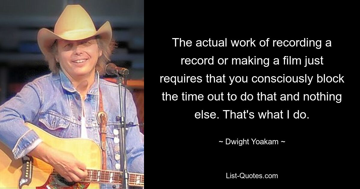 The actual work of recording a record or making a film just requires that you consciously block the time out to do that and nothing else. That's what I do. — © Dwight Yoakam