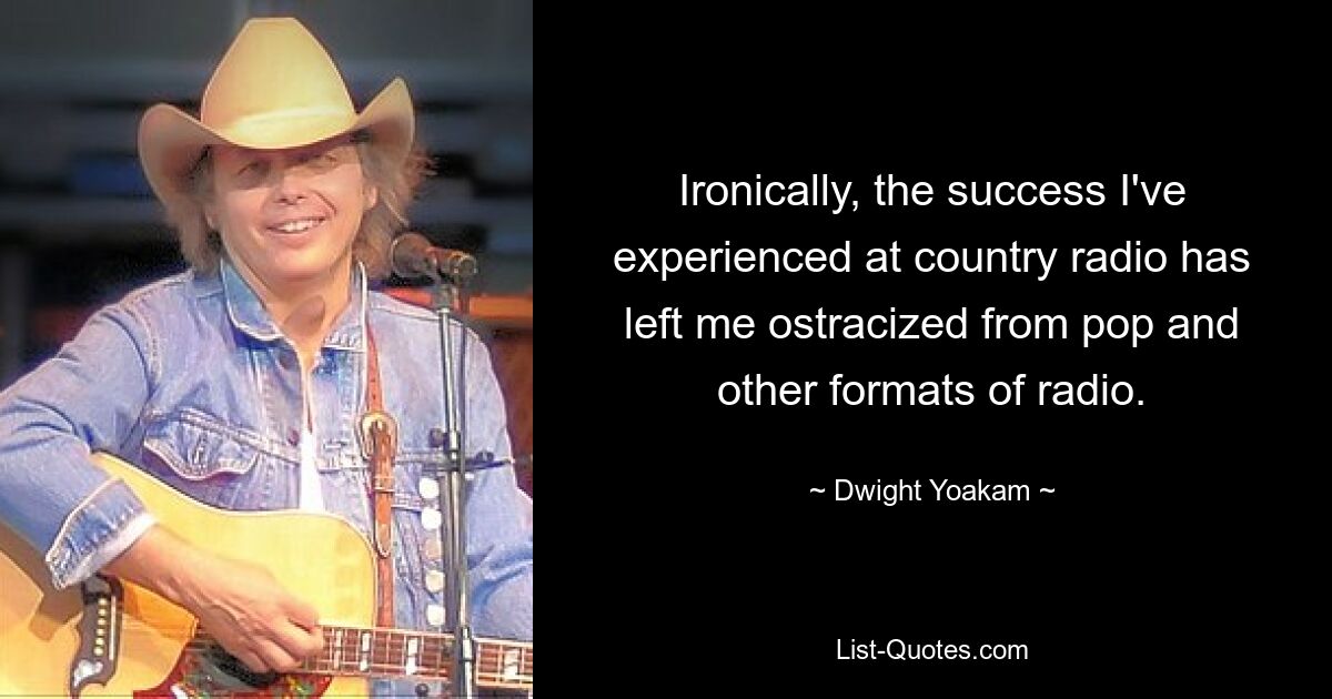 Ironically, the success I've experienced at country radio has left me ostracized from pop and other formats of radio. — © Dwight Yoakam