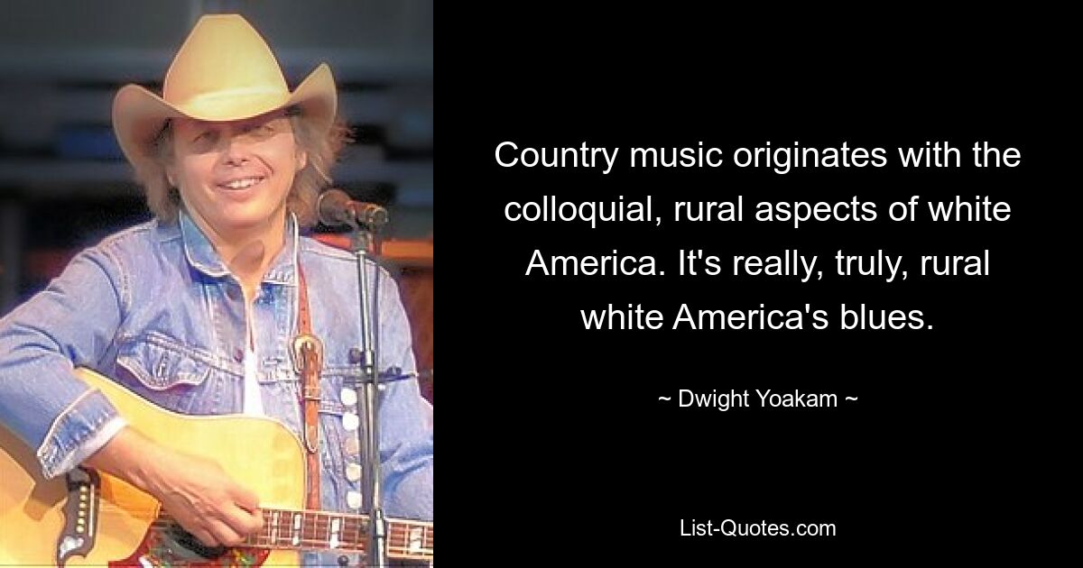 Country music originates with the colloquial, rural aspects of white America. It's really, truly, rural white America's blues. — © Dwight Yoakam