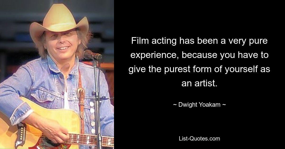 Film acting has been a very pure experience, because you have to give the purest form of yourself as an artist. — © Dwight Yoakam