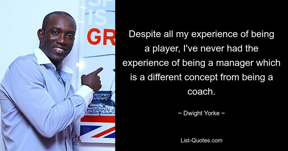 Despite all my experience of being a player, I've never had the experience of being a manager which is a different concept from being a coach. — © Dwight Yorke