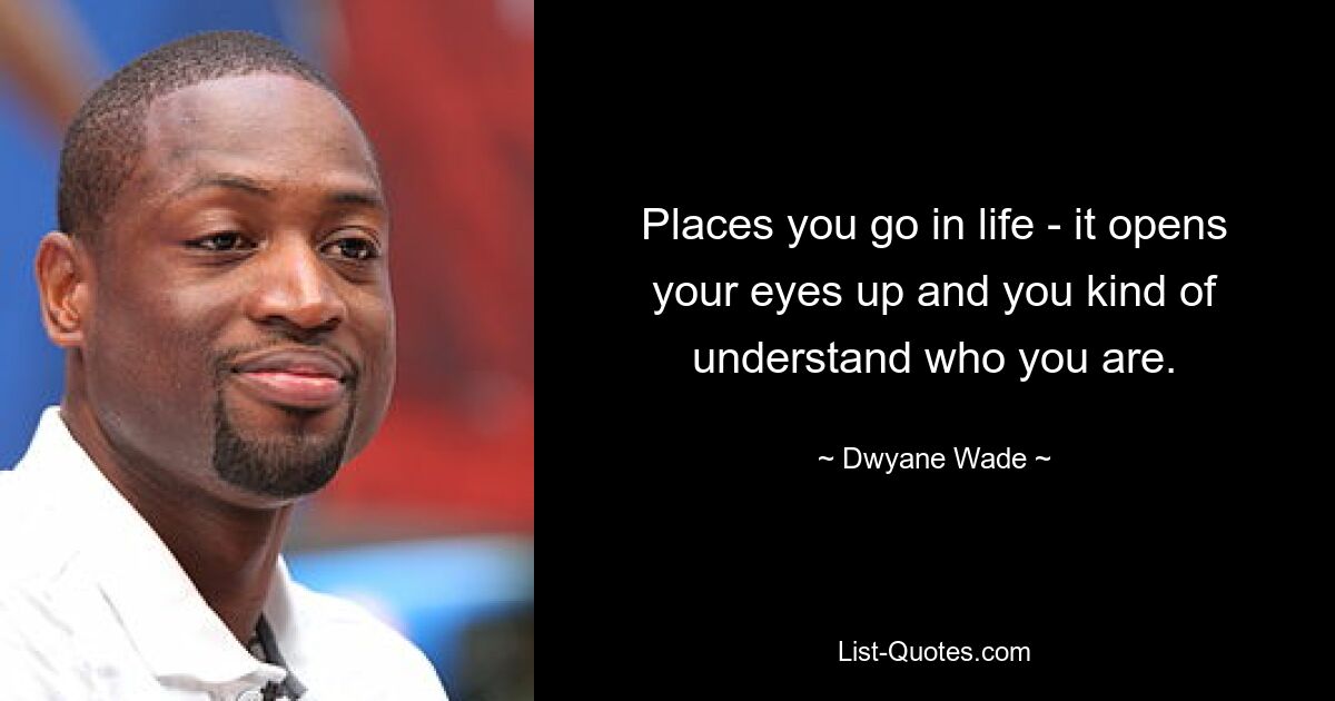 Places you go in life - it opens your eyes up and you kind of understand who you are. — © Dwyane Wade