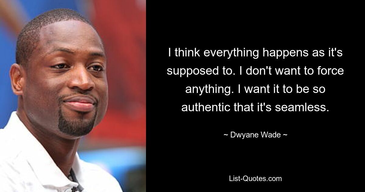 I think everything happens as it's supposed to. I don't want to force anything. I want it to be so authentic that it's seamless. — © Dwyane Wade