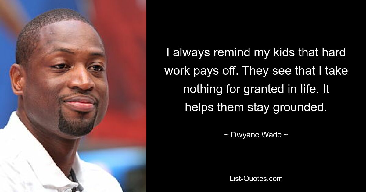 I always remind my kids that hard work pays off. They see that I take nothing for granted in life. It helps them stay grounded. — © Dwyane Wade