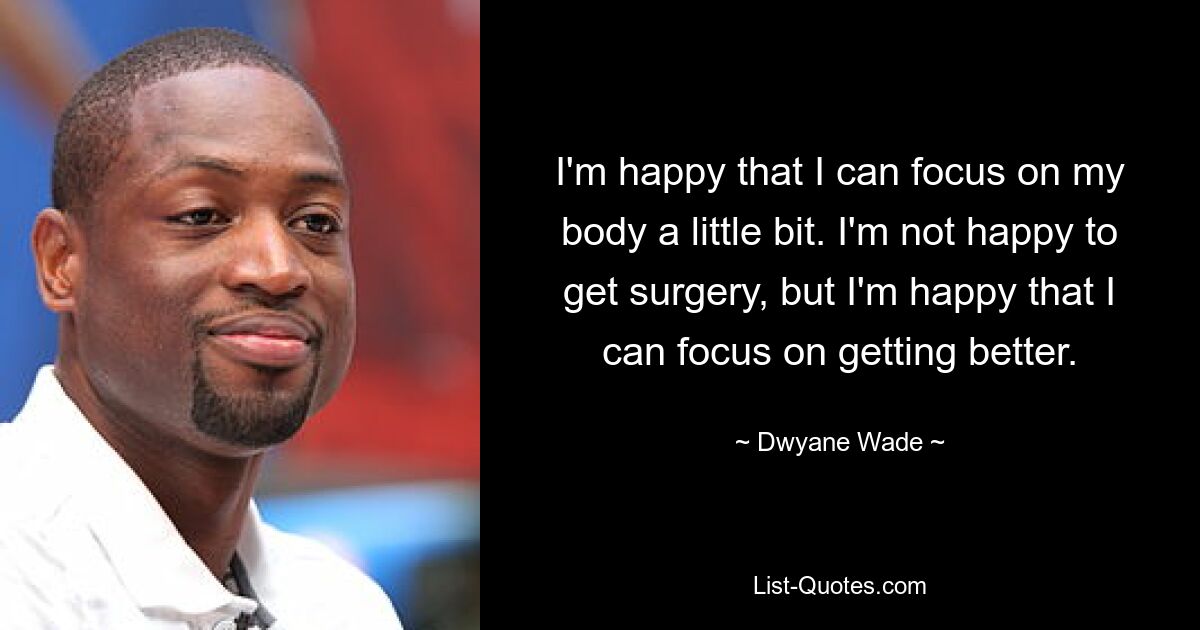 I'm happy that I can focus on my body a little bit. I'm not happy to get surgery, but I'm happy that I can focus on getting better. — © Dwyane Wade