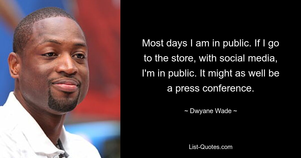 Most days I am in public. If I go to the store, with social media, I'm in public. It might as well be a press conference. — © Dwyane Wade