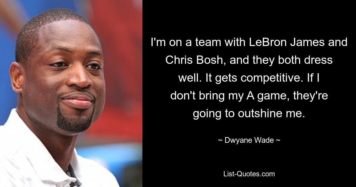 I'm on a team with LeBron James and Chris Bosh, and they both dress well. It gets competitive. If I don't bring my A game, they're going to outshine me. — © Dwyane Wade