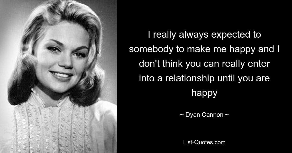 I really always expected to somebody to make me happy and I don't think you can really enter into a relationship until you are happy — © Dyan Cannon