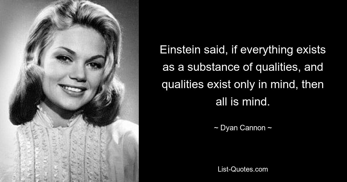 Einstein said, if everything exists as a substance of qualities, and qualities exist only in mind, then all is mind. — © Dyan Cannon