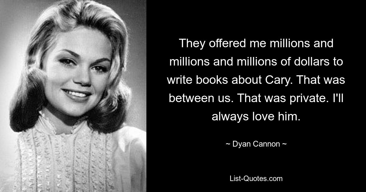 They offered me millions and millions and millions of dollars to write books about Cary. That was between us. That was private. I'll always love him. — © Dyan Cannon