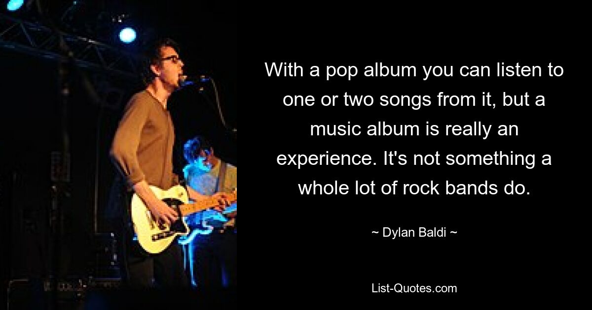 With a pop album you can listen to one or two songs from it, but a music album is really an experience. It's not something a whole lot of rock bands do. — © Dylan Baldi