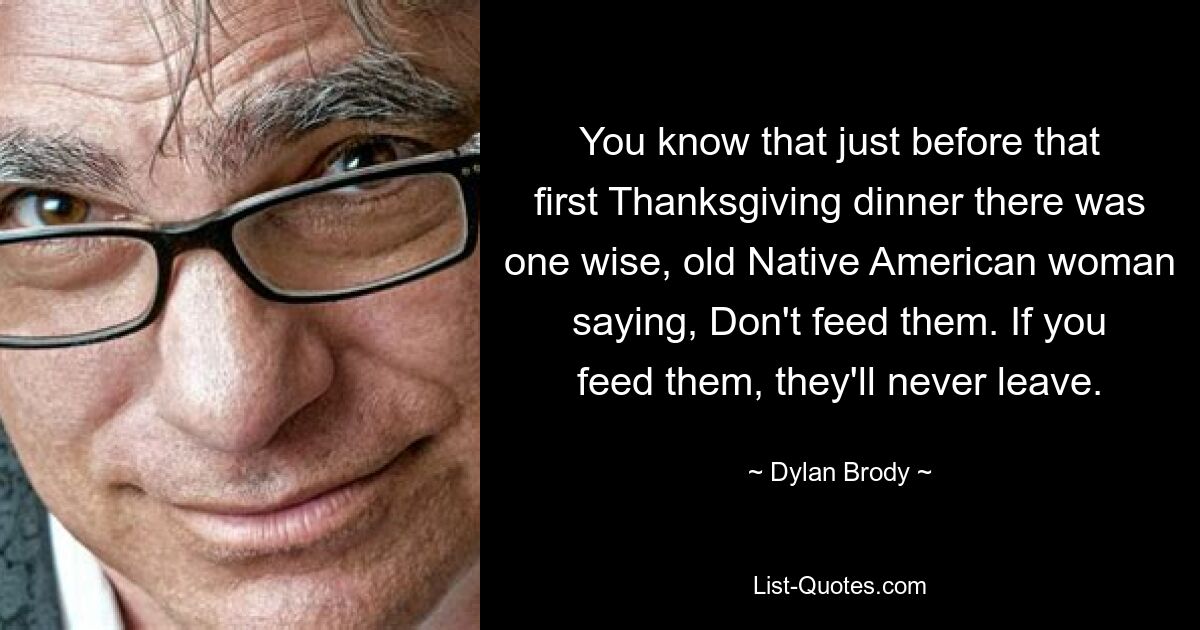 You know that just before that first Thanksgiving dinner there was one wise, old Native American woman saying, Don't feed them. If you feed them, they'll never leave. — © Dylan Brody