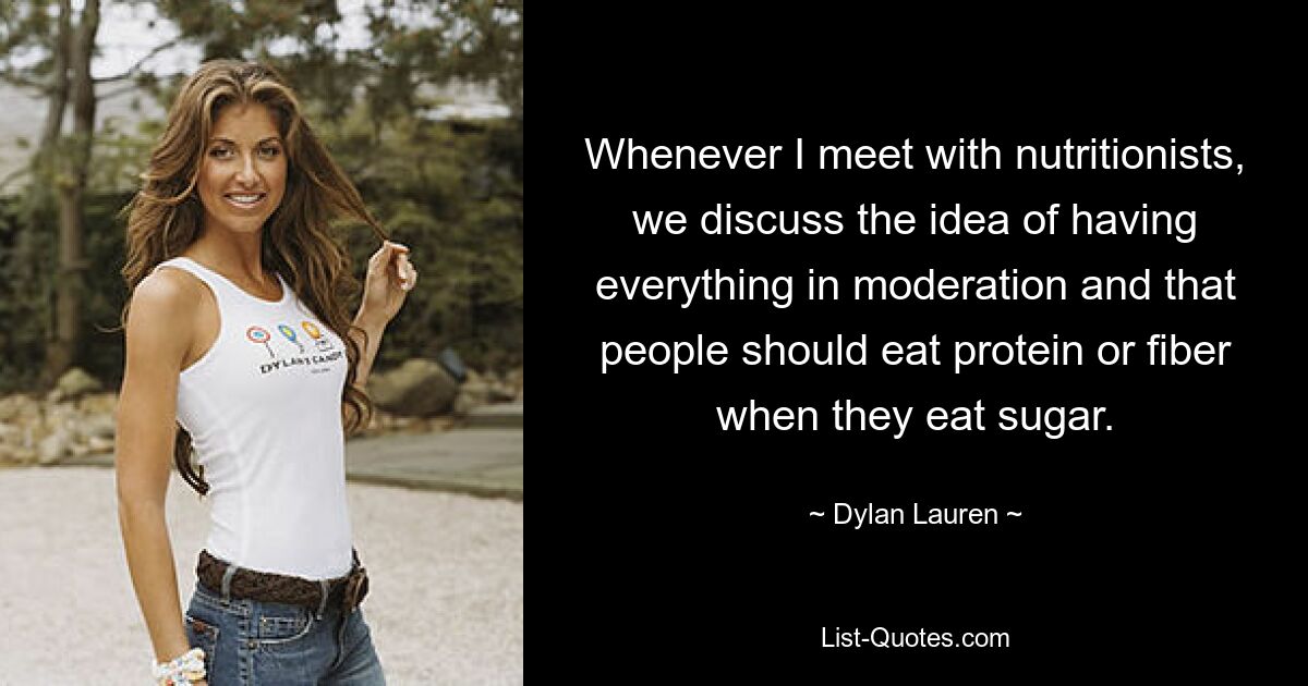 Whenever I meet with nutritionists, we discuss the idea of having everything in moderation and that people should eat protein or fiber when they eat sugar. — © Dylan Lauren