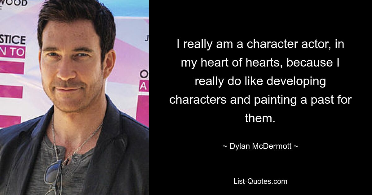 I really am a character actor, in my heart of hearts, because I really do like developing characters and painting a past for them. — © Dylan McDermott