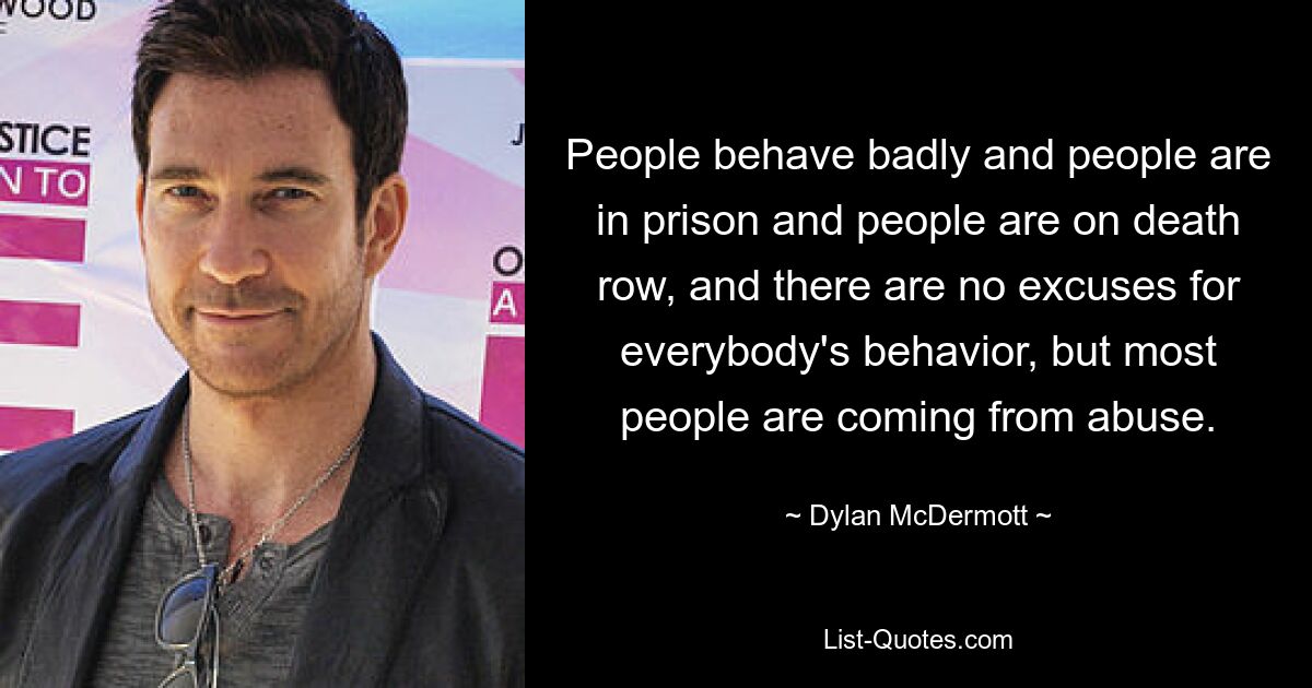 People behave badly and people are in prison and people are on death row, and there are no excuses for everybody's behavior, but most people are coming from abuse. — © Dylan McDermott