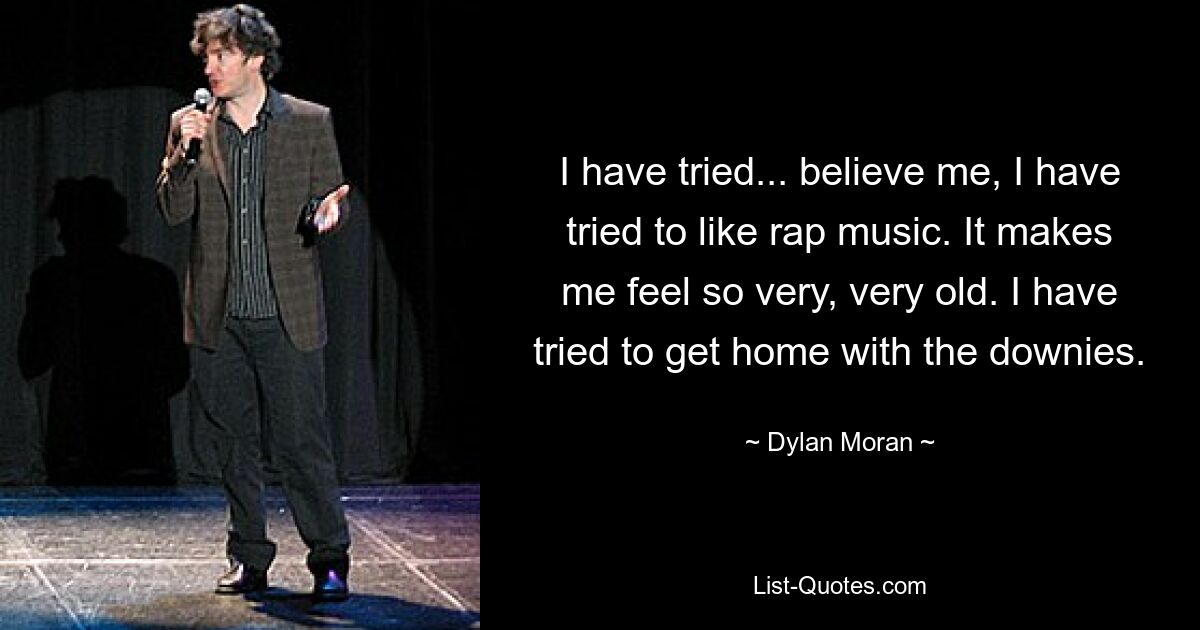 I have tried... believe me, I have tried to like rap music. It makes me feel so very, very old. I have tried to get home with the downies. — © Dylan Moran