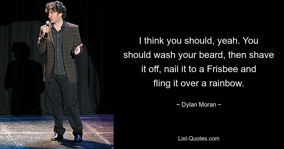 I think you should, yeah. You should wash your beard, then shave it off, nail it to a Frisbee and fling it over a rainbow. — © Dylan Moran