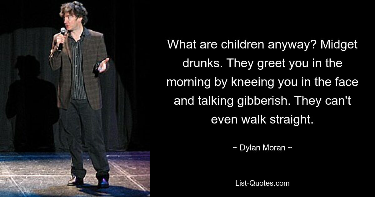 What are children anyway? Midget drunks. They greet you in the morning by kneeing you in the face and talking gibberish. They can't even walk straight. — © Dylan Moran