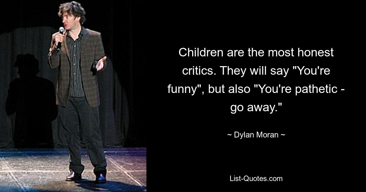 Children are the most honest critics. They will say "You're funny", but also "You're pathetic - go away." — © Dylan Moran