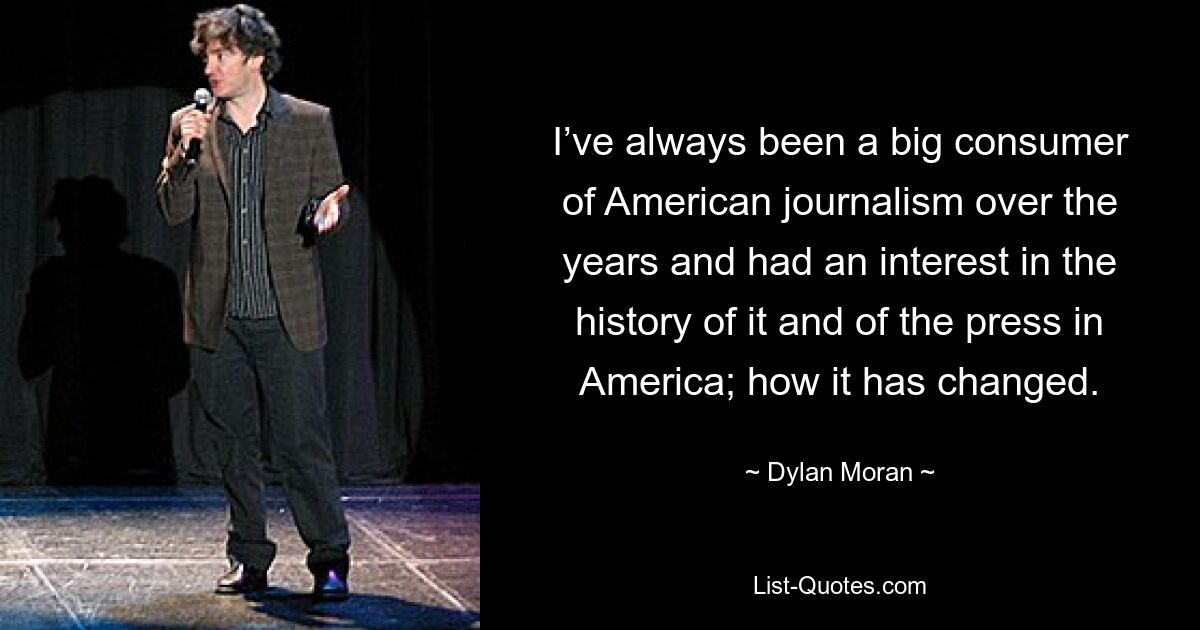 I’ve always been a big consumer of American journalism over the years and had an interest in the history of it and of the press in America; how it has changed. — © Dylan Moran