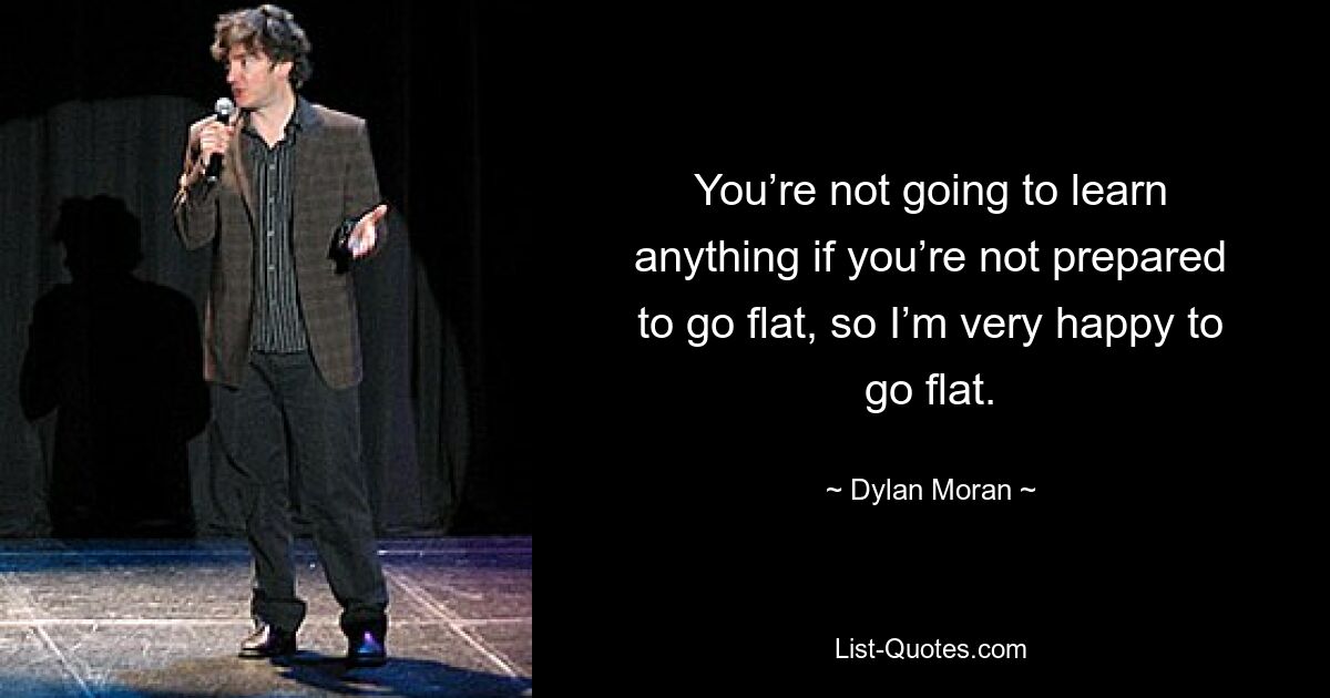 You’re not going to learn anything if you’re not prepared to go flat, so I’m very happy to go flat. — © Dylan Moran