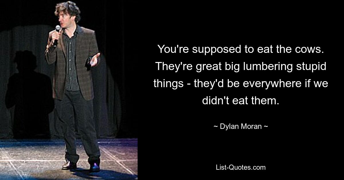 You're supposed to eat the cows. They're great big lumbering stupid things - they'd be everywhere if we didn't eat them. — © Dylan Moran