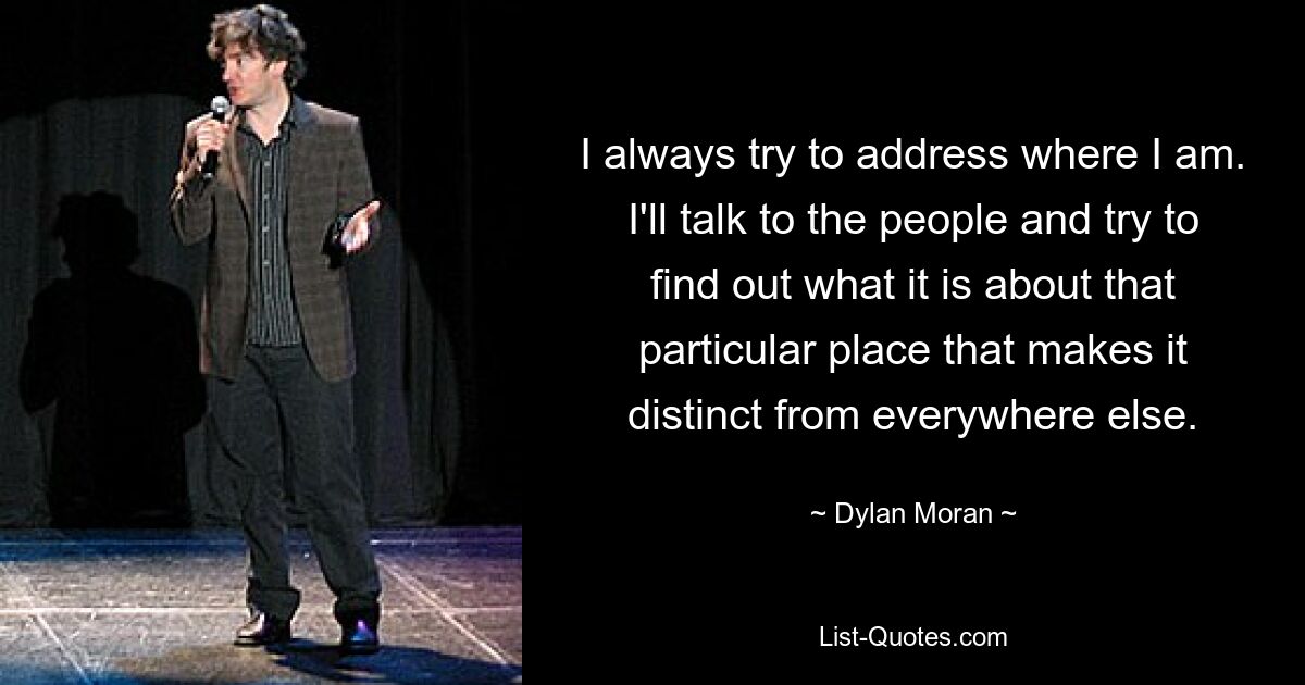 I always try to address where I am. I'll talk to the people and try to find out what it is about that particular place that makes it distinct from everywhere else. — © Dylan Moran