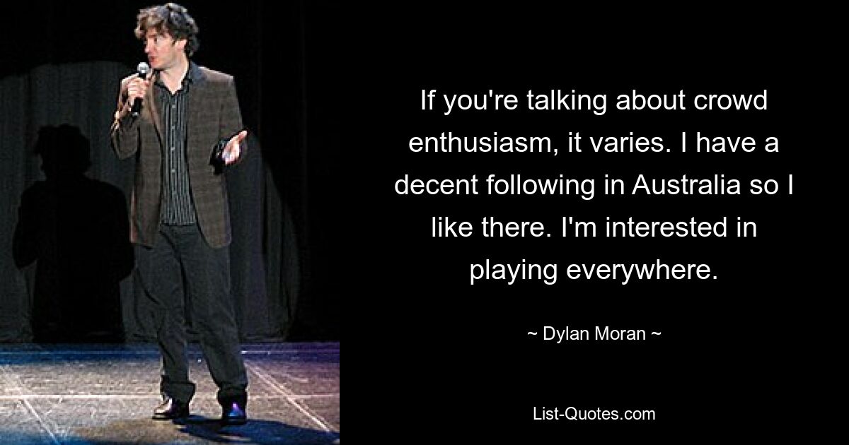 If you're talking about crowd enthusiasm, it varies. I have a decent following in Australia so I like there. I'm interested in playing everywhere. — © Dylan Moran