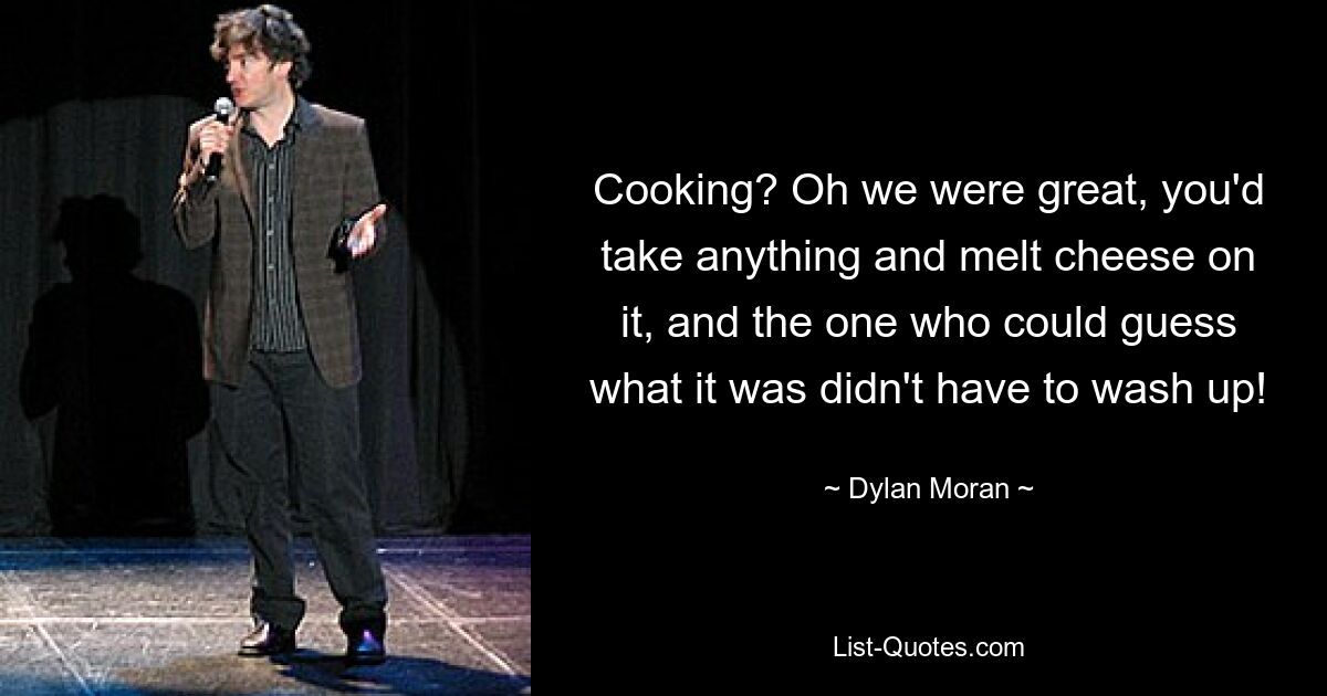 Cooking? Oh we were great, you'd take anything and melt cheese on it, and the one who could guess what it was didn't have to wash up! — © Dylan Moran