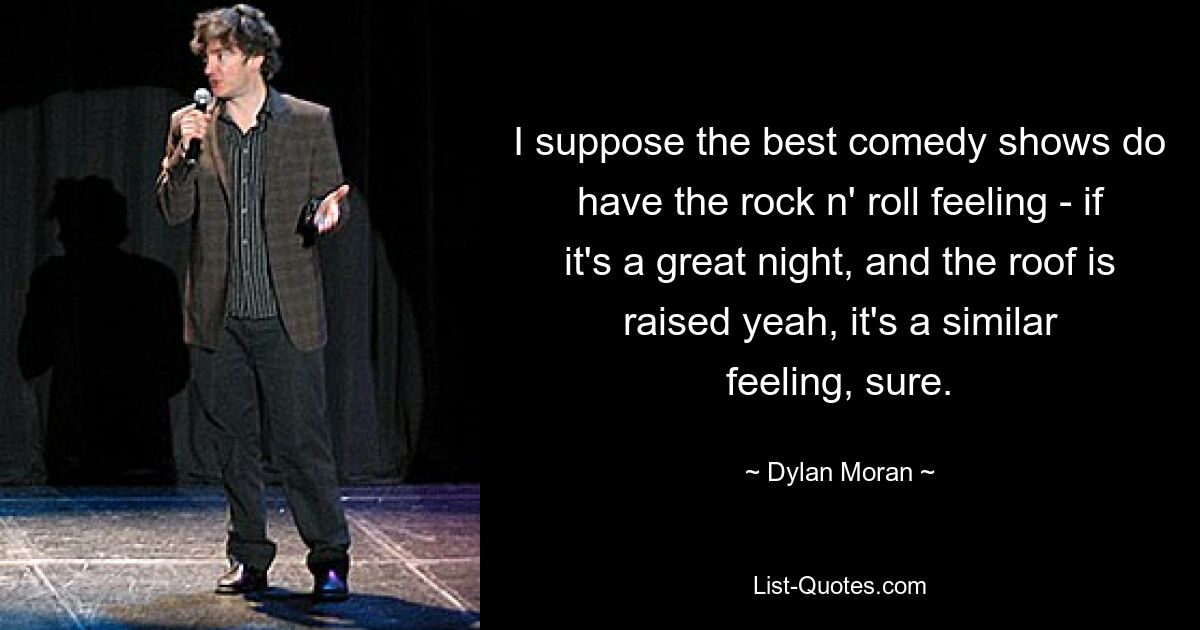 I suppose the best comedy shows do have the rock n' roll feeling - if it's a great night, and the roof is raised yeah, it's a similar feeling, sure. — © Dylan Moran