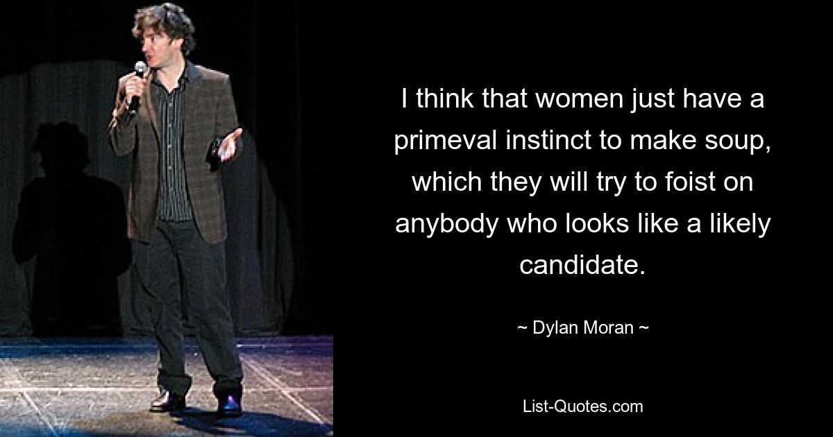 I think that women just have a primeval instinct to make soup, which they will try to foist on anybody who looks like a likely candidate. — © Dylan Moran