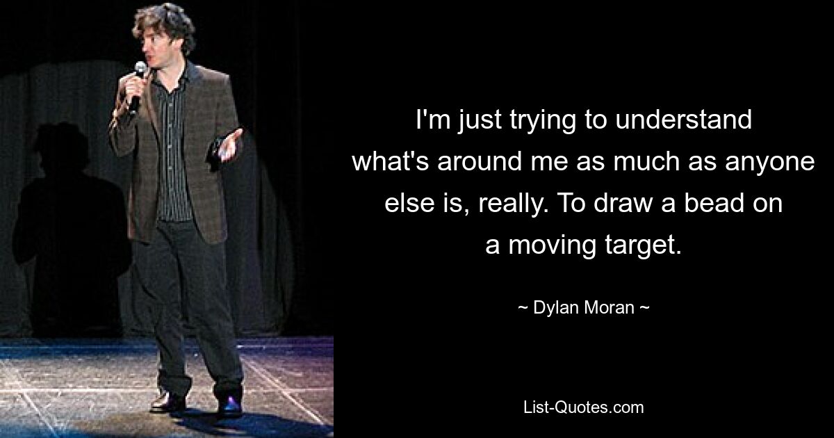 I'm just trying to understand what's around me as much as anyone else is, really. To draw a bead on a moving target. — © Dylan Moran