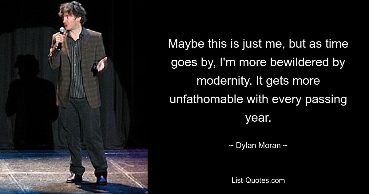 Maybe this is just me, but as time goes by, I'm more bewildered by modernity. It gets more unfathomable with every passing year. — © Dylan Moran