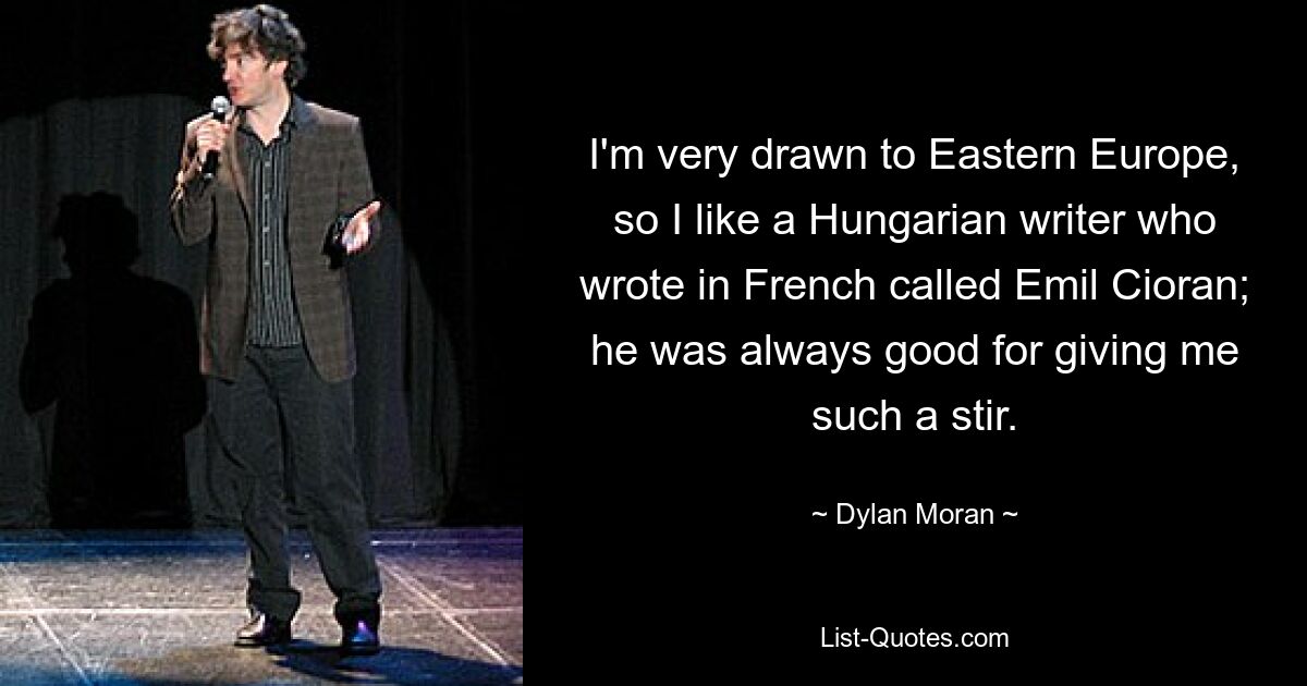 I'm very drawn to Eastern Europe, so I like a Hungarian writer who wrote in French called Emil Cioran; he was always good for giving me such a stir. — © Dylan Moran