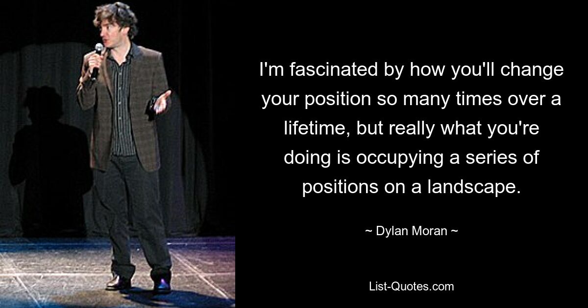 I'm fascinated by how you'll change your position so many times over a lifetime, but really what you're doing is occupying a series of positions on a landscape. — © Dylan Moran