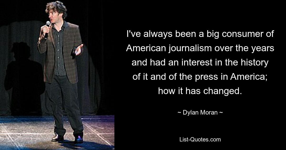 I've always been a big consumer of American journalism over the years and had an interest in the history of it and of the press in America; how it has changed. — © Dylan Moran