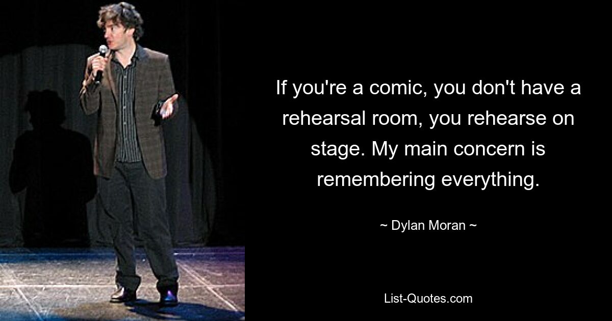 If you're a comic, you don't have a rehearsal room, you rehearse on stage. My main concern is remembering everything. — © Dylan Moran