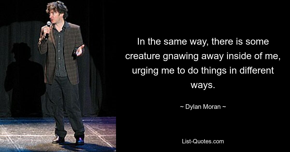 In the same way, there is some creature gnawing away inside of me, urging me to do things in different ways. — © Dylan Moran