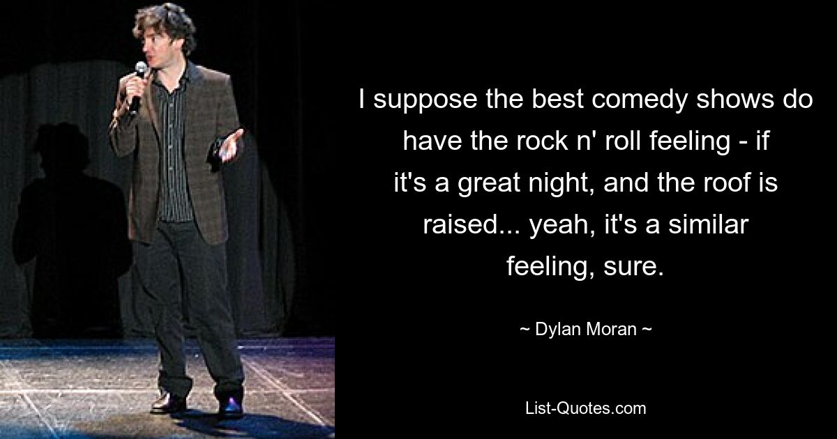 I suppose the best comedy shows do have the rock n' roll feeling - if it's a great night, and the roof is raised... yeah, it's a similar feeling, sure. — © Dylan Moran