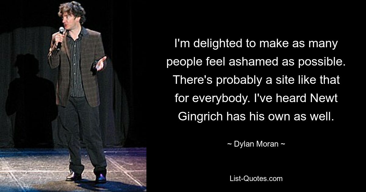 I'm delighted to make as many people feel ashamed as possible. There's probably a site like that for everybody. I've heard Newt Gingrich has his own as well. — © Dylan Moran