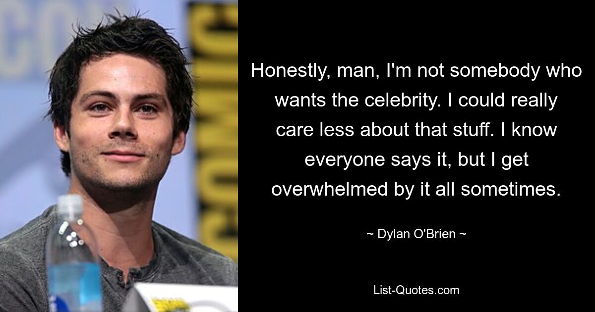 Honestly, man, I'm not somebody who wants the celebrity. I could really care less about that stuff. I know everyone says it, but I get overwhelmed by it all sometimes. — © Dylan O'Brien