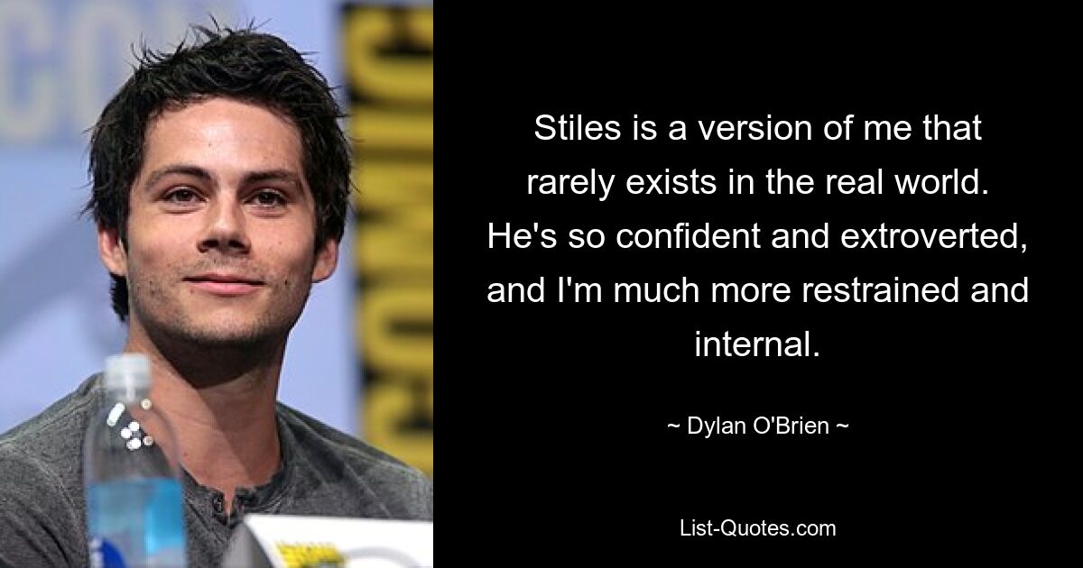 Stiles is a version of me that rarely exists in the real world. He's so confident and extroverted, and I'm much more restrained and internal. — © Dylan O'Brien